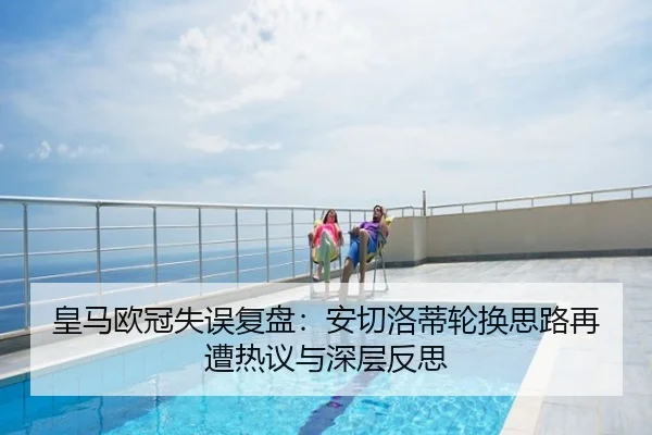 皇马欧冠失误复盘：安切洛蒂轮换思路再遭热议与深层反思
