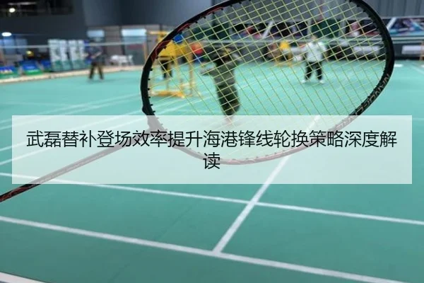 武磊替补登场效率提升海港锋线轮换策略深度解读