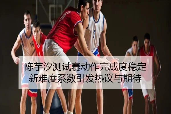 陈芋汐测试赛动作完成度稳定 新难度系数引发热议与期待
