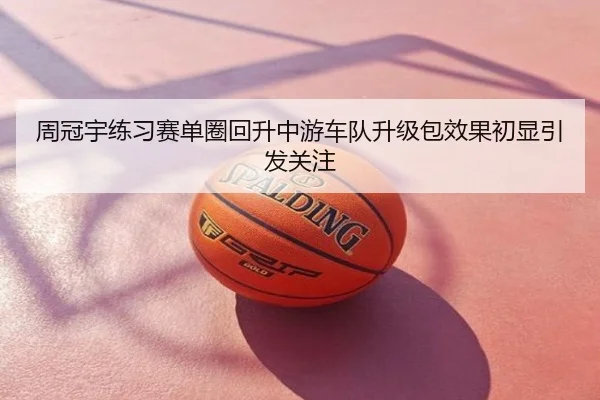 周冠宇练习赛单圈回升中游车队升级包效果初显引发关注