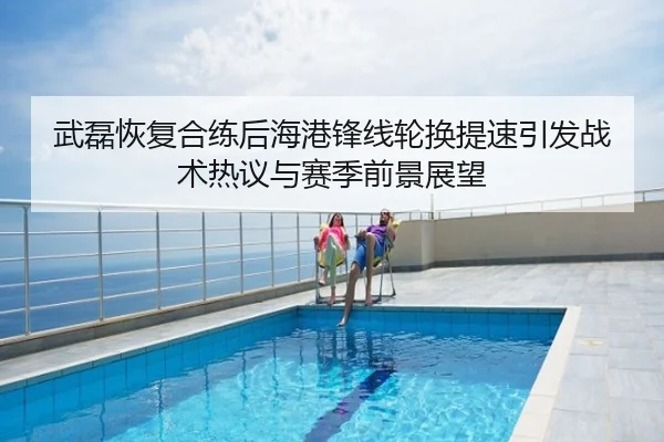 武磊恢复合练后海港锋线轮换提速引发战术热议与赛季前景展望