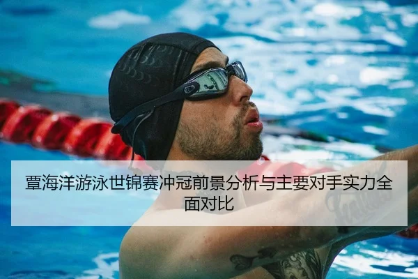 覃海洋游泳世锦赛冲冠前景分析与主要对手实力全面对比