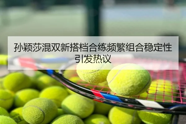 孙颖莎混双新搭档合练频繁组合稳定性引发热议