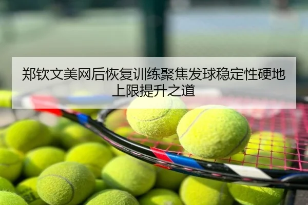 郑钦文美网后恢复训练聚焦发球稳定性硬地上限提升之道
