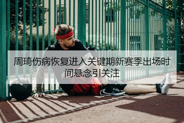 周琦伤病恢复进入关键期新赛季出场时间悬念引关注